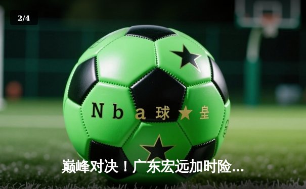 巅峰对决！广东宏远加时险胜辽宁本钢，易建联关键三分定乾坤 - 2