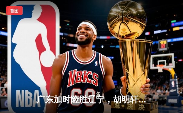 广东加时险胜辽宁，胡明轩35分导演逆转好戏