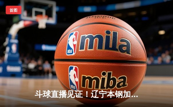 斗球直播见证！辽宁本钢加时险胜广东宏远，赵继伟33分率队夺赛点