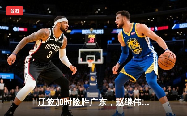 辽篮加时险胜广东，赵继伟33+8+5率队挺进总决赛