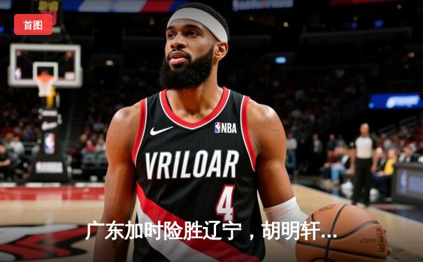 广东加时险胜辽宁，胡明轩35分创生涯新高助队夺赛点