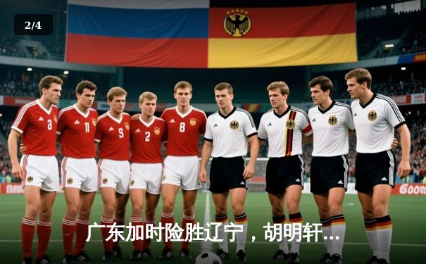 广东加时险胜辽宁，胡明轩35分创生涯新高助队夺赛点 - 2